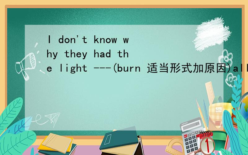 I don't know why they had the light ---(burn 适当形式加原因)all day long