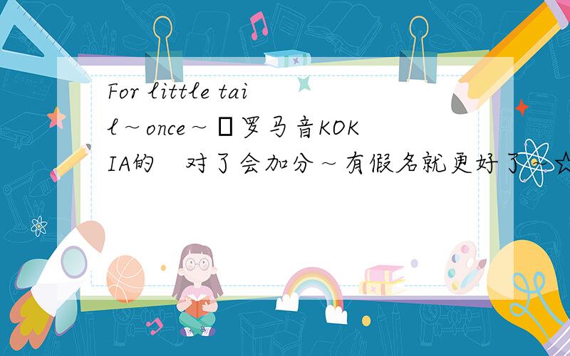 For little tail～once～―罗马音KOKIA的　对了会加分～有假名就更好了～☆