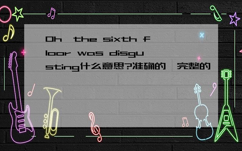 Oh,the sixth floor was disgusting什么意思?准确的,完整的,