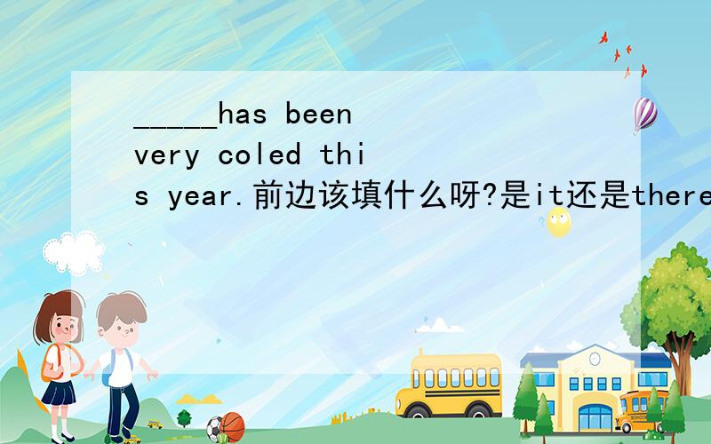 _____has been very coled this year.前边该填什么呀?是it还是there?