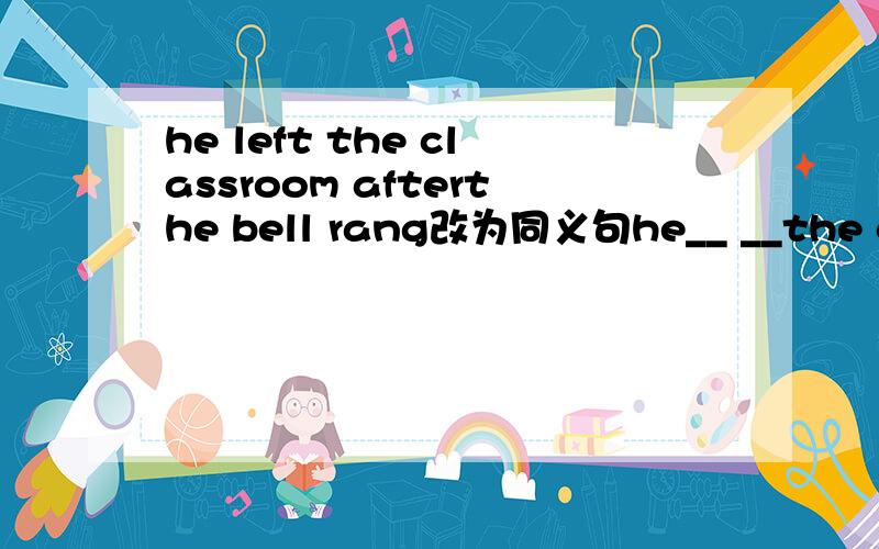 he left the classroom afterthe bell rang改为同义句he__ __the classroom__the bell rang.