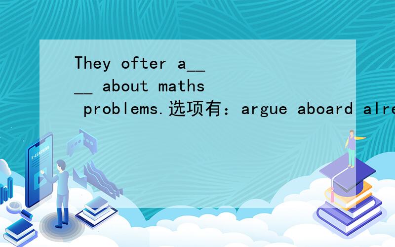 They ofter a____ about maths problems.选项有：argue aboard already arrive 如果没有合适的,那应该填什么?