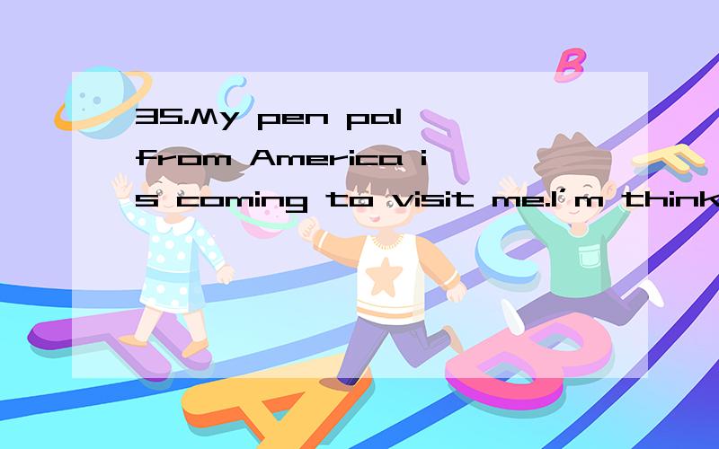 35.My pen pal from America is coming to visit me.I’m thinking about_____.A:what present did give her B:how I will give her a surprise C:where will we have a big meal D:whether I planned a trip for her答案是B