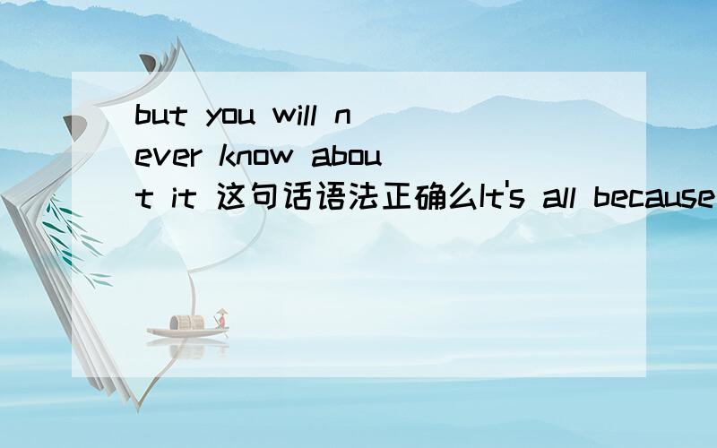 but you will never know about it 这句话语法正确么It's all because of you,but you will never know about it如果正确,有没有更好的表达方式
