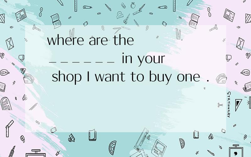 where are the ______ in your shop I want to buy one .