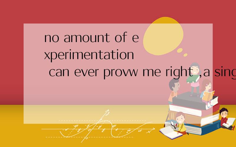 no amount of experimentation can ever provw me right ,a single experiment can at any time prove me求中文翻译
