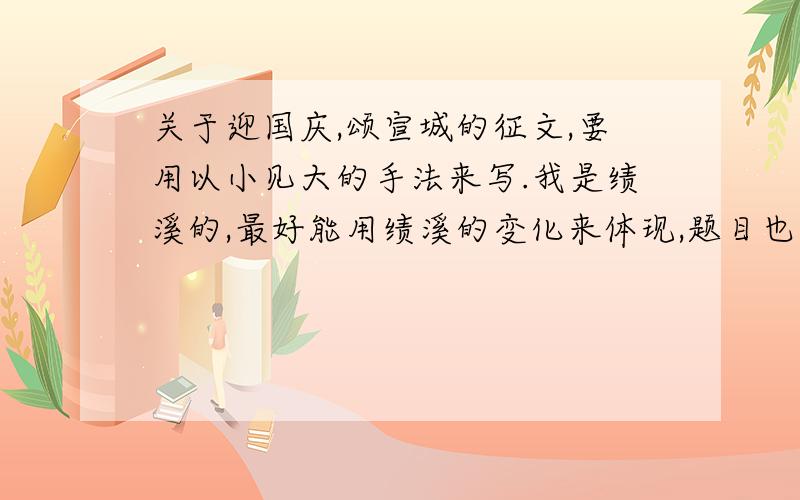 关于迎国庆,颂宣城的征文,要用以小见大的手法来写.我是绩溪的,最好能用绩溪的变化来体现,题目也希望能帮我想几个.