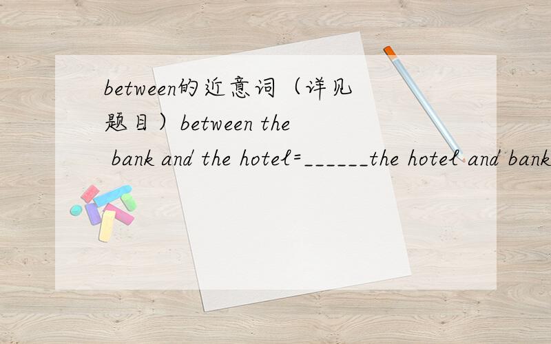 between的近意词（详见题目）between the bank and the hotel=______the hotel and bank————(本人怀疑第2句应该在bank前加上一个the）