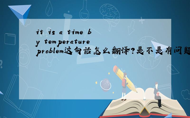 it is a time by temperature problem这句话怎么翻译?是不是有问题啊.这句话后面一句的意思是如果时间短,问题可以得到解决.由此来看,这句话是不是有问题啊?怎么改?