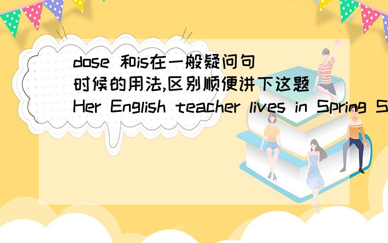 dose 和is在一般疑问句时候的用法,区别顺便讲下这题Her English teacher lives in Spring Street.对划线部分提问______ ______her English teacher_______?