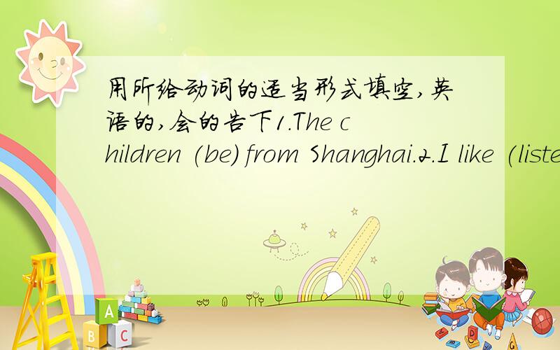 用所给动词的适当形式填空,英语的,会的告下1.The children (be) from Shanghai.2.I like (listen) to the pop music very much.3.He (not live) in Paris.4.Do you like (drive).5.Can you (say) it in English.6.Li Lei wants (make) friends with