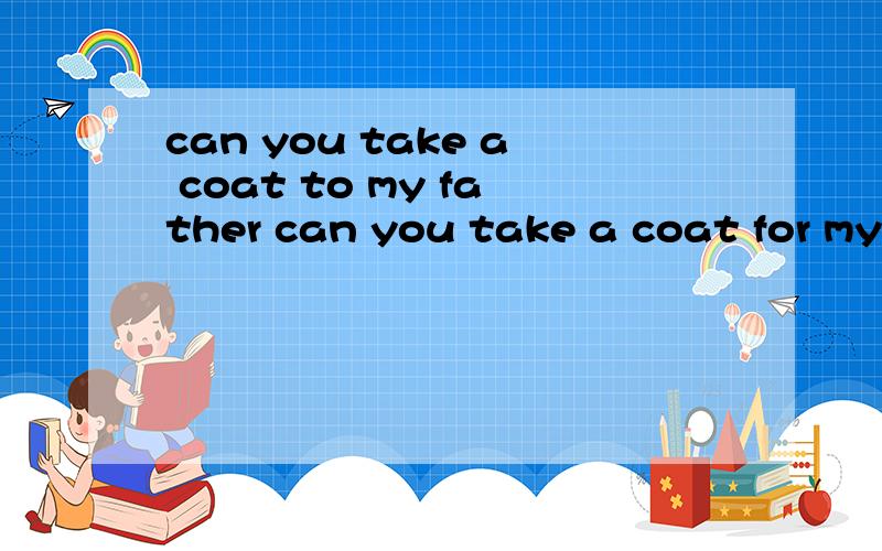 can you take a coat to my father can you take a coat for my father 两句有何不同可以吗