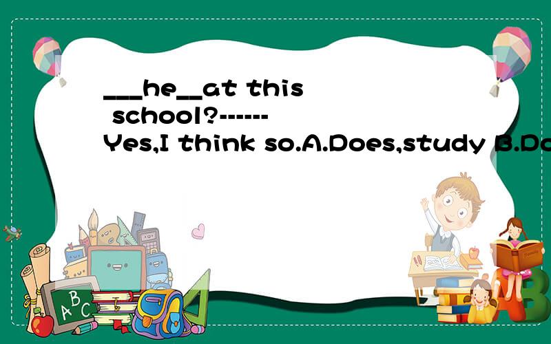 ___he__at this school?------Yes,I think so.A.Does,study B.Do,study C.Does,studies选哪个?