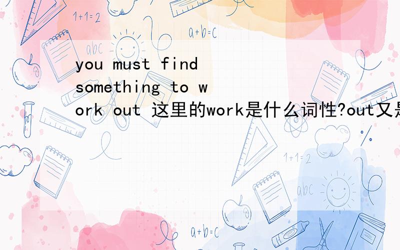 you must find something to work out 这里的work是什么词性?out又是什么词性?