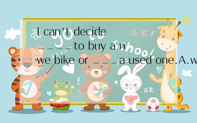 I can't decide____to buy a nwe bike or ___a used one.A.when ,findB.whether,to findC.how,look forD.why ,to look for选什么?理由?whether什么意思?
