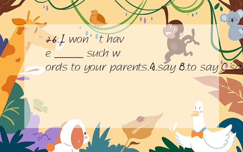 26.I won’t have _____ such words to your parents.A.say B.to say C.saying D.said选哪一个?为什么?参考答案是c ,