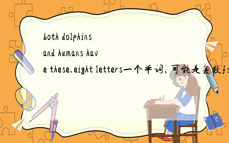 both dolphins and humans have these,eight letters一个单词，可能是复数f开头，倒数第三个是n