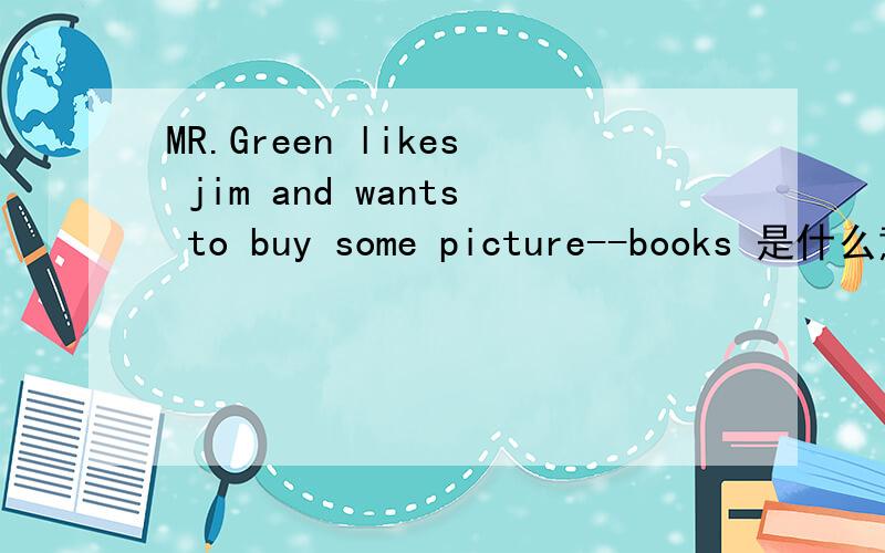 MR.Green likes jim and wants to buy some picture--books 是什么意思?