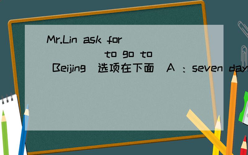 Mr.Lin ask for ____ to go to Beijing(选项在下面)A ：seven days' off B：seven days‘off C：seven day off改：B：seven day's off