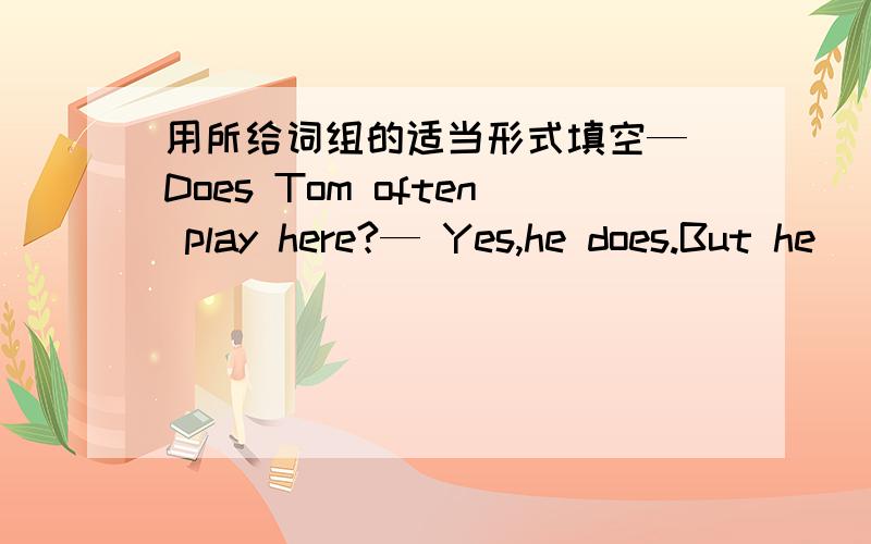 用所给词组的适当形式填空— Does Tom often play here?— Yes,he does.But he _______ (not play) here now.