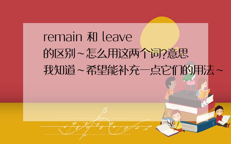 remain 和 leave的区别~怎么用这两个词?意思我知道~希望能补充一点它们的用法~