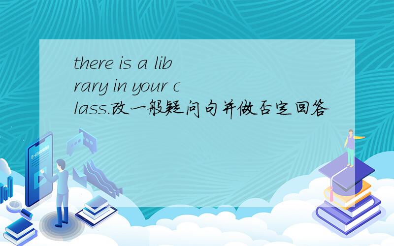 there is a library in your class.改一般疑问句并做否定回答