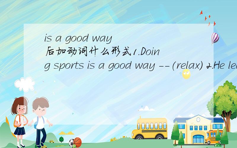 is a good way 后加动词什么形式1.Doing sports is a good way --(relax) 2.He learns everything--(quick) 3People never feel cold inside because of the houses have centra heating(中央供热系统).because of后面应该直接加houses have centr