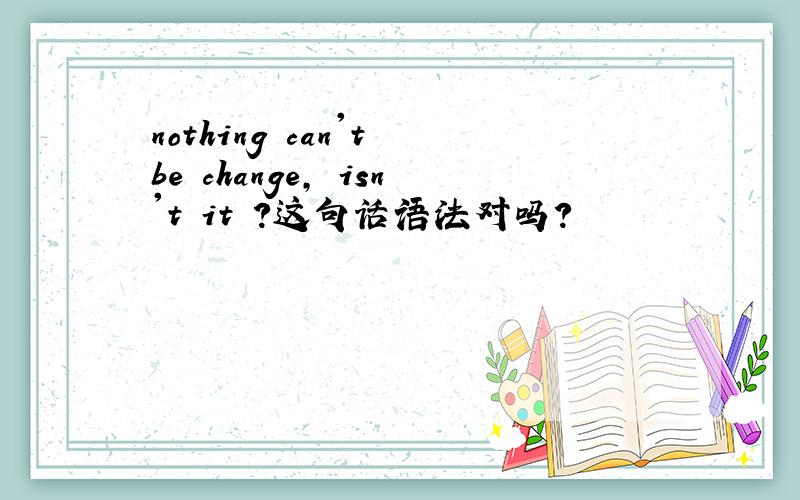 nothing can't be change, isn't it ?这句话语法对吗?
