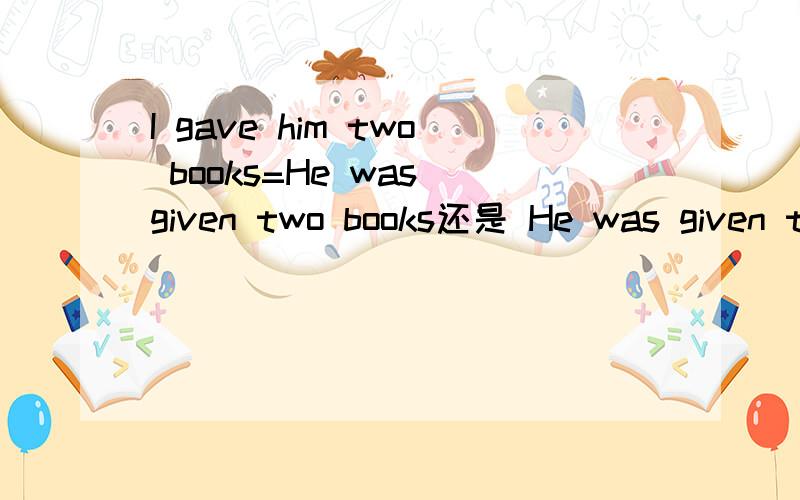 I gave him two books=He was given two books还是 He was given two books by me