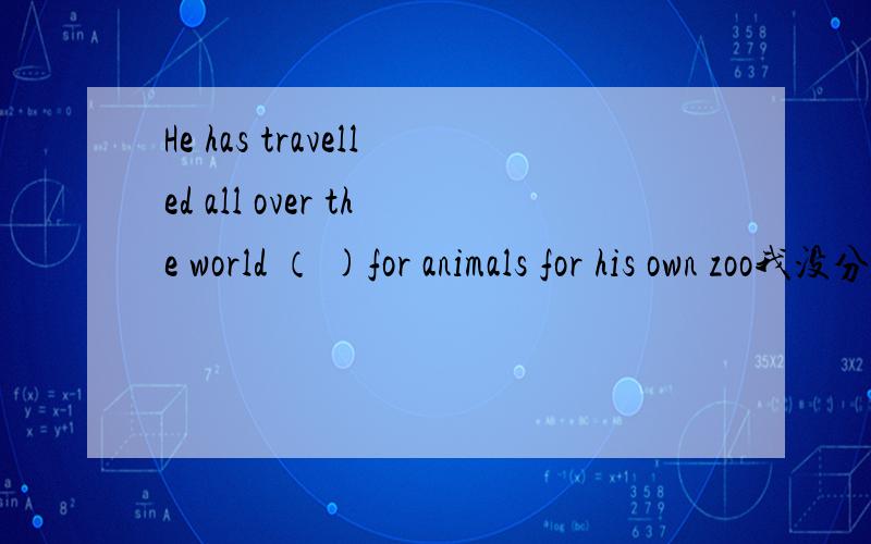 He has travelled all over the world （ )for animals for his own zoo我没分了,做下好人吧.用look的适当形式填空,答案是looking,我觉得是to look呀,请高手指教.