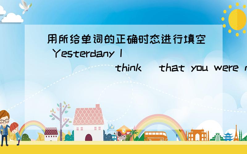 用所给单词的正确时态进行填空 Yesterdany I _____(think) that you were not in BeijingYesterdany I _____(think) that you were not in Beijing