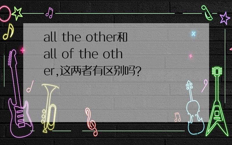 all the other和all of the other,这两者有区别吗?