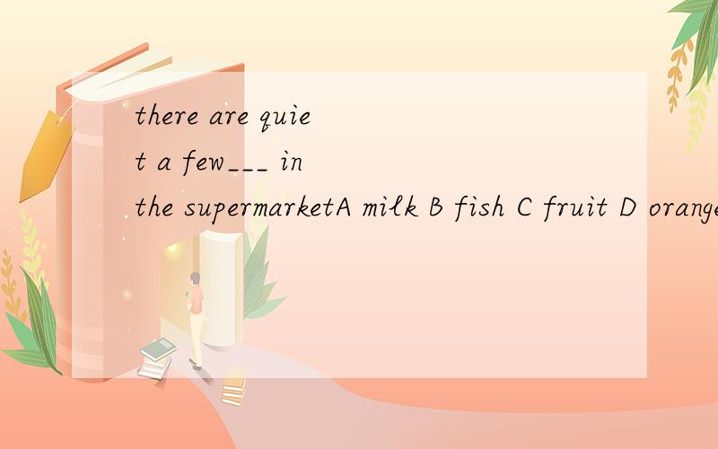 there are quiet a few___ in the supermarketA milk B fish C fruit D orange juice选哪一个?我记得a few是形容可数名词的,但这里没有可数的吧?哪位专业的老师告诉我理由,