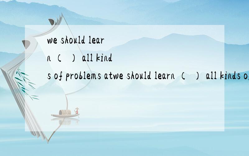 we should learn （ ） all kinds of problems atwe should learn （ ） all kinds of problems at school.A.how deal with B.how to deal withC.what deal with D.what to dealwith