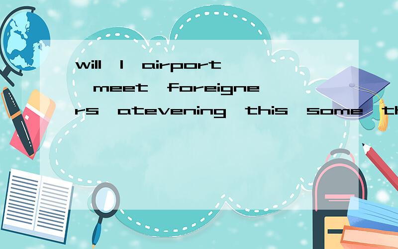 will,I,airport,meet,foreigners,atevening,this,some,the