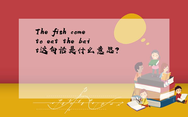 The fish come to eat the bait这句话是什么意思?