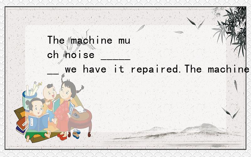 The machine much noise _______ we have it repaired.The machine much noise _______ we have it repaired.A) when B) because C) if D) unless