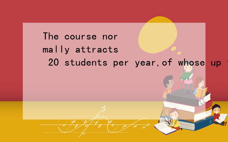 The course normally attracts 20 students per year,of whose up tohalf will be from abroad.为什么用of whose?错了，是of whom