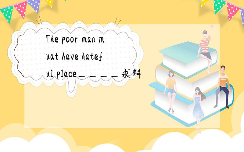 The poor man muat have hateful place____求解