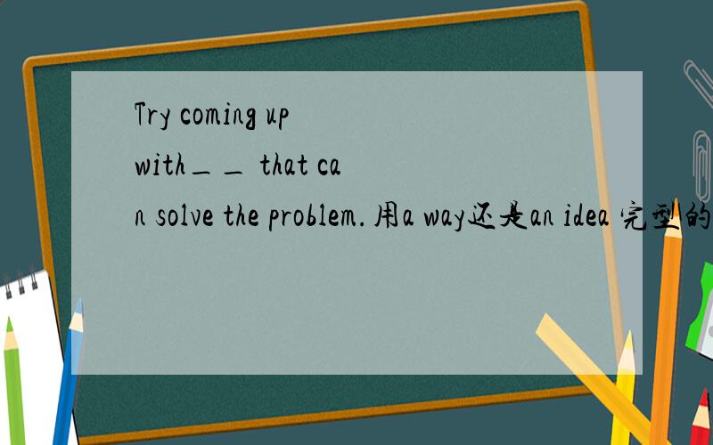 Try coming up with__ that can solve the problem.用a way还是an idea 完型的一个空
