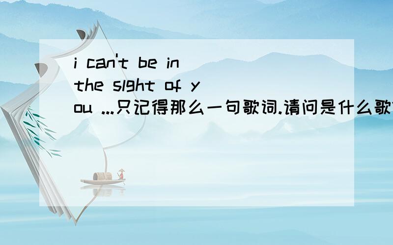i can't be in the slght of you ...只记得那么一句歌词.请问是什么歌?