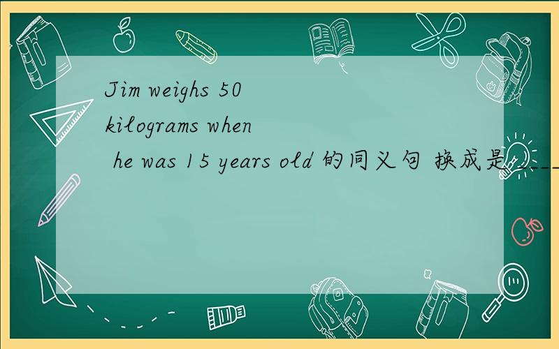 Jim weighs 50 kilograms when he was 15 years old 的同义句 换成是 ______ ______ ______ jim ______ 50 kilosgrams when he was 15 years old.