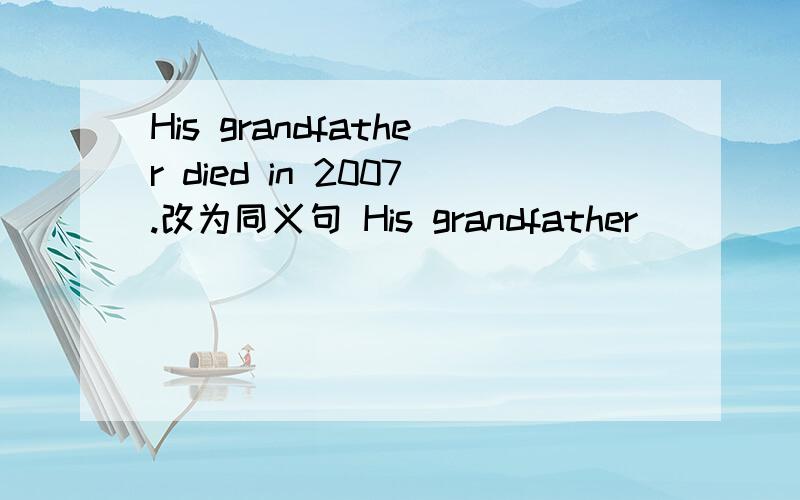 His grandfather died in 2007.改为同义句 His grandfather ____ ____ ____ ____ 2007.