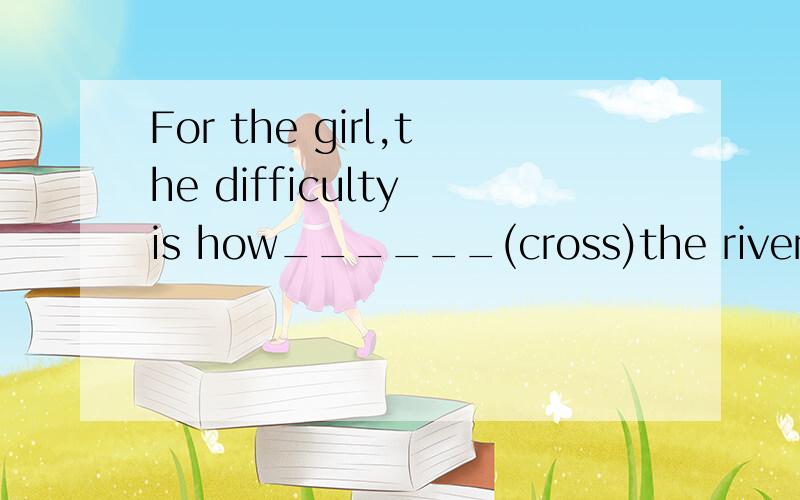 For the girl,the difficulty is how______(cross)the river