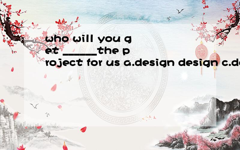 who will you get ______the project for us a.design design c.designed d.designingwho will you get ______the project for us a.design b.to design c.designed d.designing