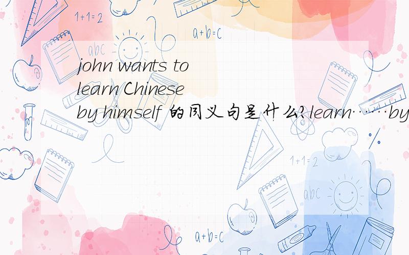 john wants to learn Chinese by himself 的同义句是什么?learn……by oneself 的同义词组是什么