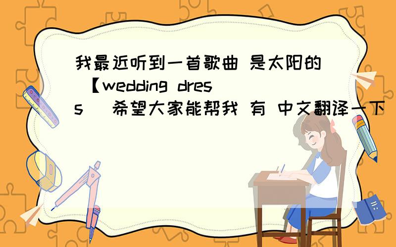 我最近听到一首歌曲 是太阳的 【wedding dress] 希望大家能帮我 有 中文翻译一下 就像有中文标英文一样的