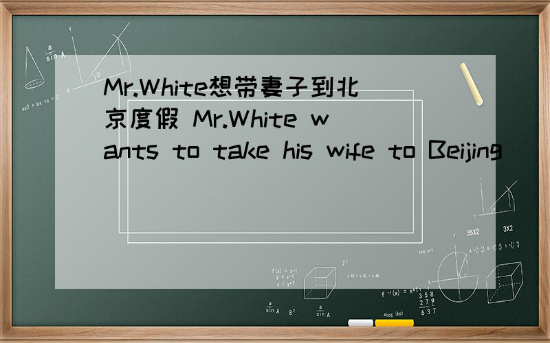 Mr.White想带妻子到北京度假 Mr.White wants to take his wife to Beijing( )( )( )要有理由回答好的加分~~~