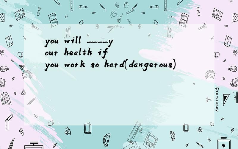you will ____your health if you work so hard(dangerous)