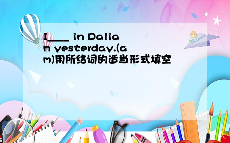 I____ in Dalian yesterday.(am)用所给词的适当形式填空